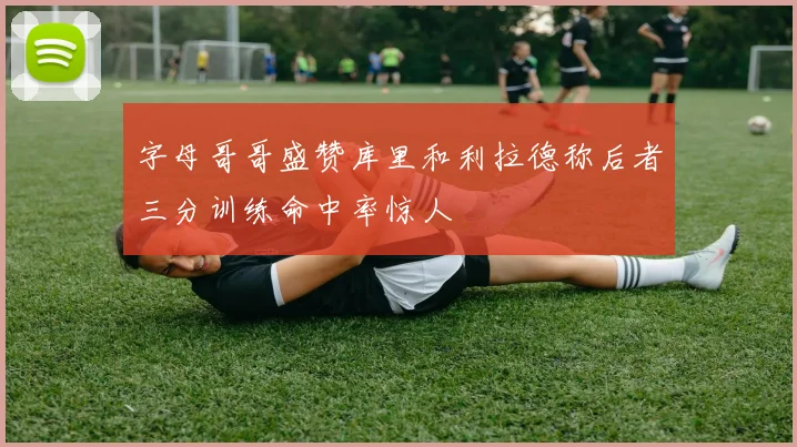 字母哥哥盛赞库里和利拉德称后者三分训练命中率惊人