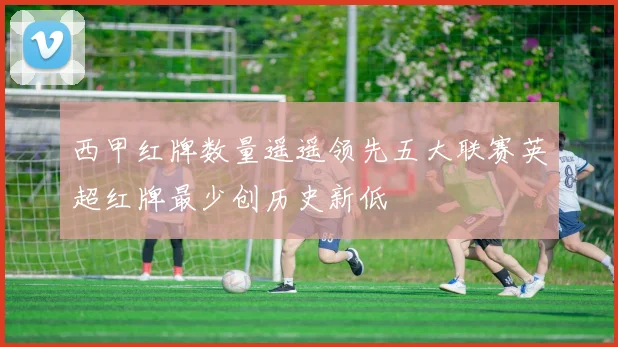 西甲红牌数量遥遥领先五大联赛英超红牌最少创历史新低