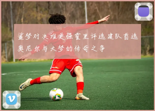 鲨梦对决谁更强霍里评选建队首选奥尼尔与大梦的传奇之争
