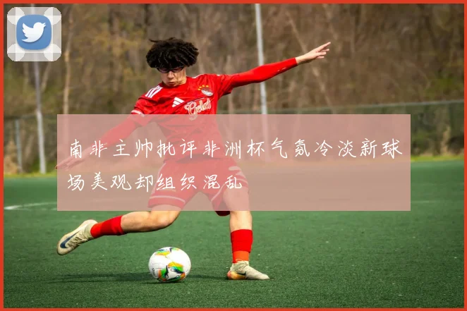 南非主帅批评非洲杯气氛冷淡新球场美观却组织混乱