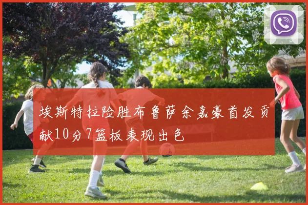 埃斯特拉险胜布鲁萨余嘉豪首发贡献10分7篮板表现出色