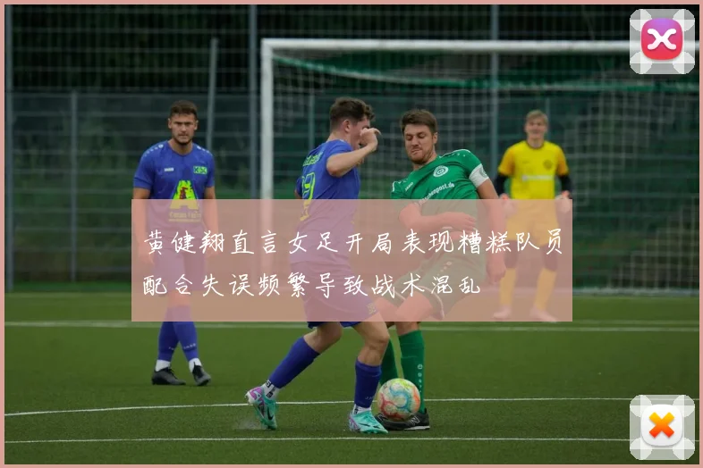 黄健翔直言女足开局表现糟糕队员配合失误频繁导致战术混乱