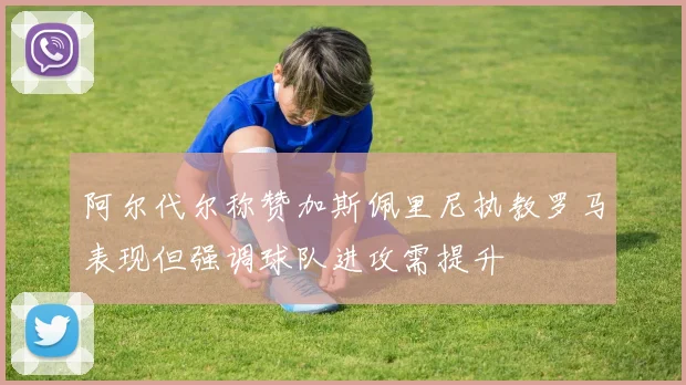 阿尔代尔称赞加斯佩里尼执教罗马表现但强调球队进攻需提升