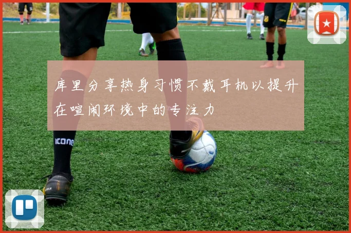库里分享热身习惯不戴耳机以提升在喧闹环境中的专注力