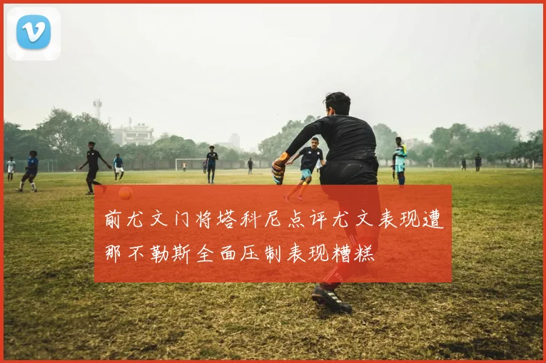 前尤文门将塔科尼点评尤文表现遭那不勒斯全面压制表现糟糕