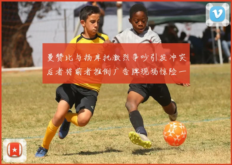 曼赞比与扬库托激烈争吵引发冲突后者将前者推倒广告牌现场惊险一幕