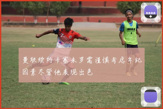 曼联续约卡塞米罗需谨慎考虑年纪因素尽管他表现出色