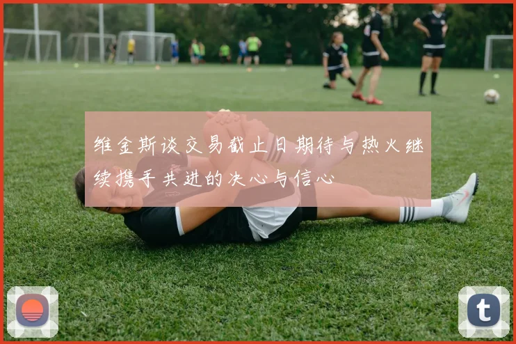 维金斯谈交易截止日期待与热火继续携手共进的决心与信心