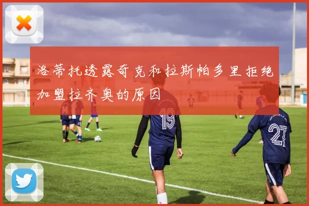 洛蒂托透露奇克和拉斯帕多里拒绝加盟拉齐奥的原因