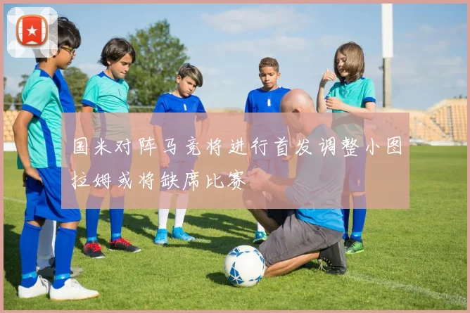 国米对阵马竞将进行首发调整小图拉姆或将缺席比赛