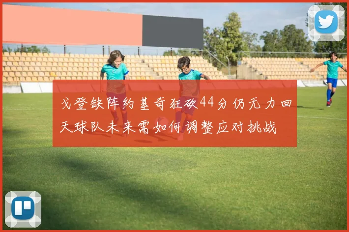 戈登缺阵约基奇狂砍44分仍无力回天球队未来需如何调整应对挑战
