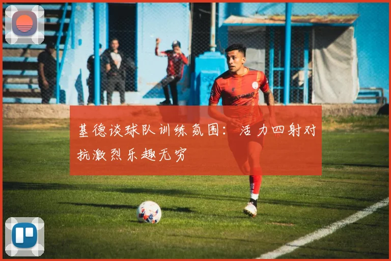 基德谈球队训练氛围：活力四射对抗激烈乐趣无穷