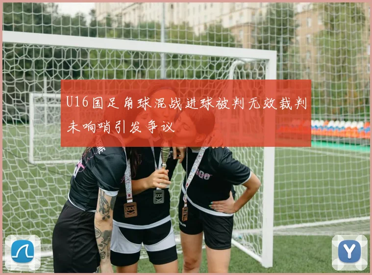 U16国足角球混战进球被判无效裁判未响哨引发争议