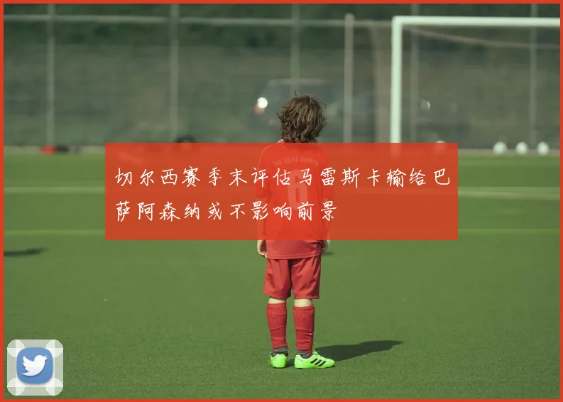 切尔西赛季末评估马雷斯卡输给巴萨阿森纳或不影响前景