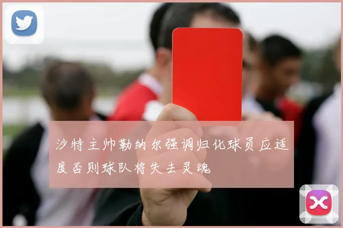 沙特主帅勒纳尔强调归化球员应适度否则球队将失去灵魂