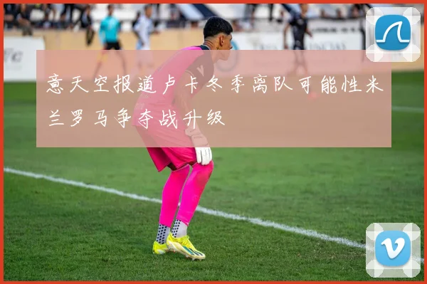 意天空报道卢卡冬季离队可能性米兰罗马争夺战升级