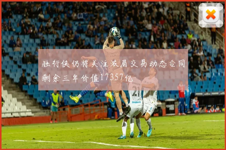 独行侠仍将关注浓眉交易动态合同剩余三年价值17357亿