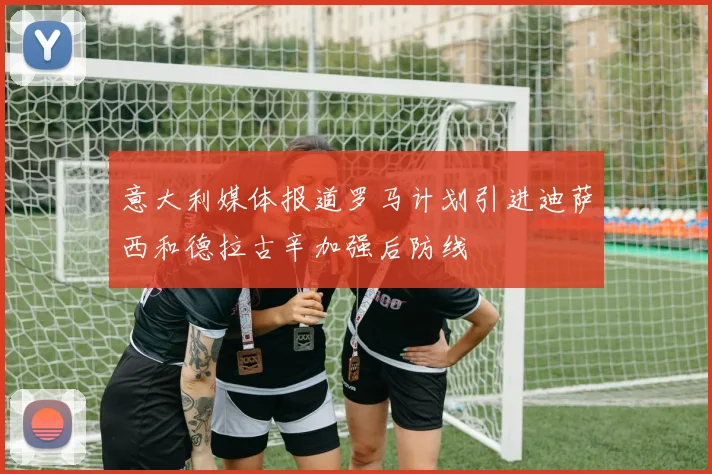 意大利媒体报道罗马计划引进迪萨西和德拉古辛加强后防线