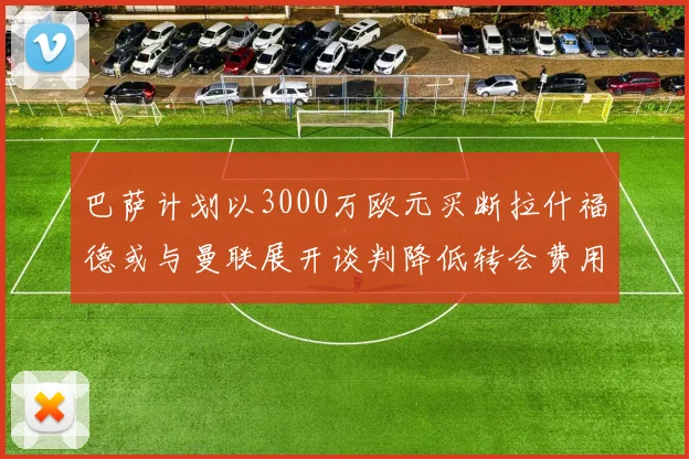 巴萨计划以3000万欧元买断拉什福德或与曼联展开谈判降低转会费用