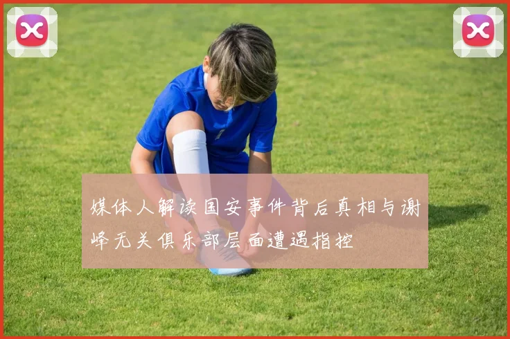 媒体人解读国安事件背后真相与谢峰无关俱乐部层面遭遇指控