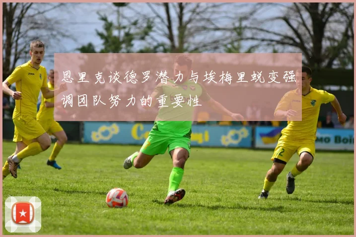 恩里克谈德罗潜力与埃梅里蜕变强调团队努力的重要性