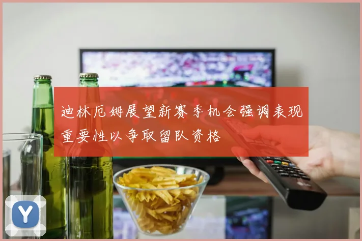 迪林厄姆展望新赛季机会强调表现重要性以争取留队资格