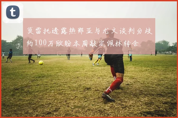 莫雷托透露热那亚与尤文谈判分歧约100万欧盼本周敲定佩林转会