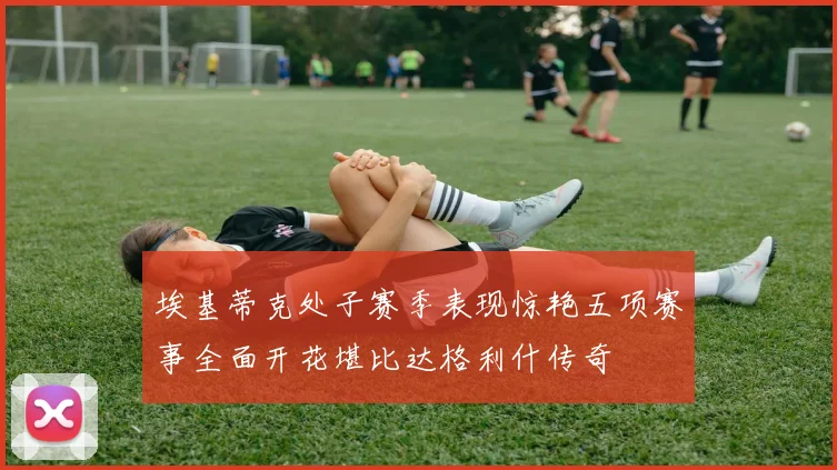 埃基蒂克处子赛季表现惊艳五项赛事全面开花堪比达格利什传奇