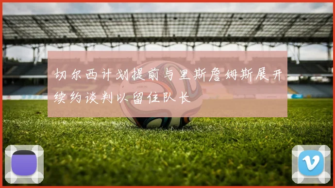 切尔西计划提前与里斯詹姆斯展开续约谈判以留住队长