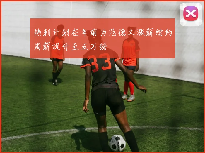 热刺计划在年前为范德文涨薪续约周薪提升至五万镑