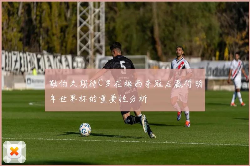 勒伯夫期待C罗在梅西夺冠后赢得明年世界杯的重要性分析