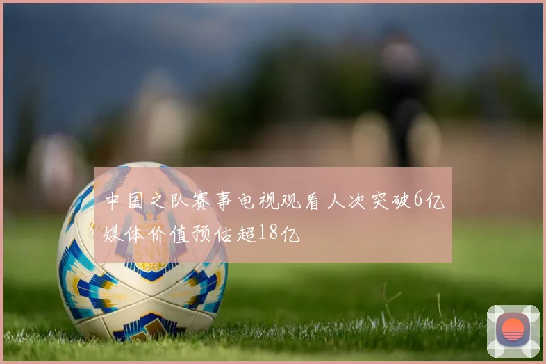 中国之队赛事电视观看人次突破6亿媒体价值预估超18亿