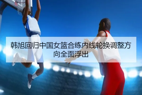 韩旭回归中国女篮合练内线轮换调整方向全面浮出（hth）